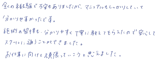 全くの未経験で不安もありましたが、マニュアルもしっかりしていて分かりやすかったです。施術の習得も、分かりやすく丁寧に教えてもらえたので安心してスクールに通うことができました。お仕事に向けて頑張っていこうと思えました。