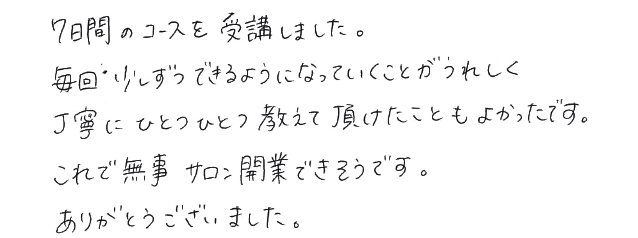 7日間のコースを受講しました。毎回少しずつできるようになっていくことがうれしく丁寧にひとつひとつ教えていただけたこともよかったです。これで無事サロン開業できそうです。ありがとうございました。